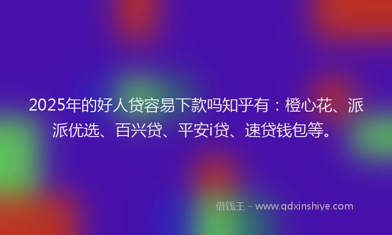 2025年的好人贷容易下款吗知乎有：橙心花、派派优选、百兴贷、平安i贷、速贷钱包等。