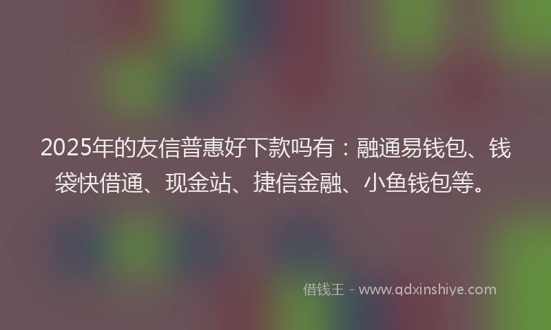 2025年的友信普惠好下款吗有：融通易钱包、钱袋快借通、现金站、捷信金融、小鱼钱包等。