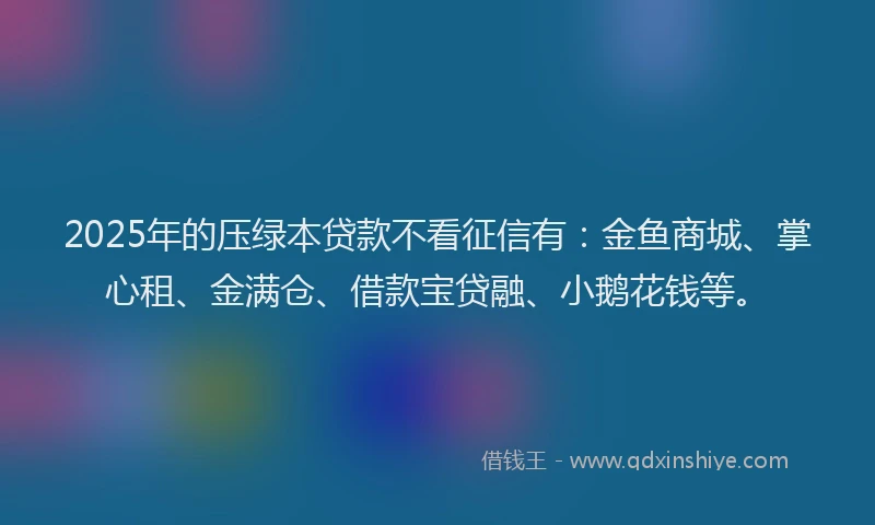 2025年的压绿本贷款不看征信有：金鱼商城、掌心租、金满仓、借款宝贷融、小鹅花钱等。