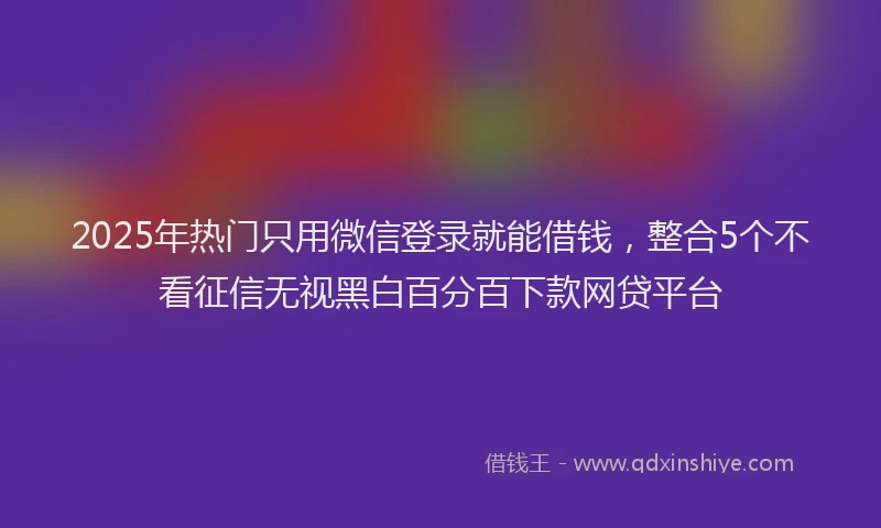 2025年热门只用微信登录就能借钱，整合5个不看征信无视黑白百分百下款网贷平台