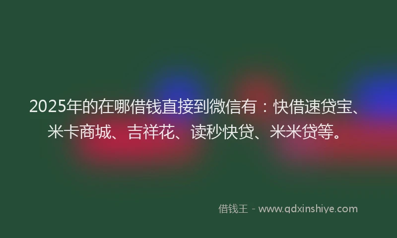 2025年的在哪借钱直接到微信有：快借速贷宝、米卡商城、吉祥花、读秒快贷、米米贷等。