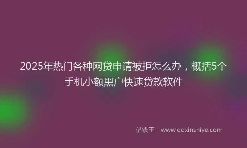 2025年热门各种网贷申请被拒怎么办，概括5个手机小额黑户快速贷款软件