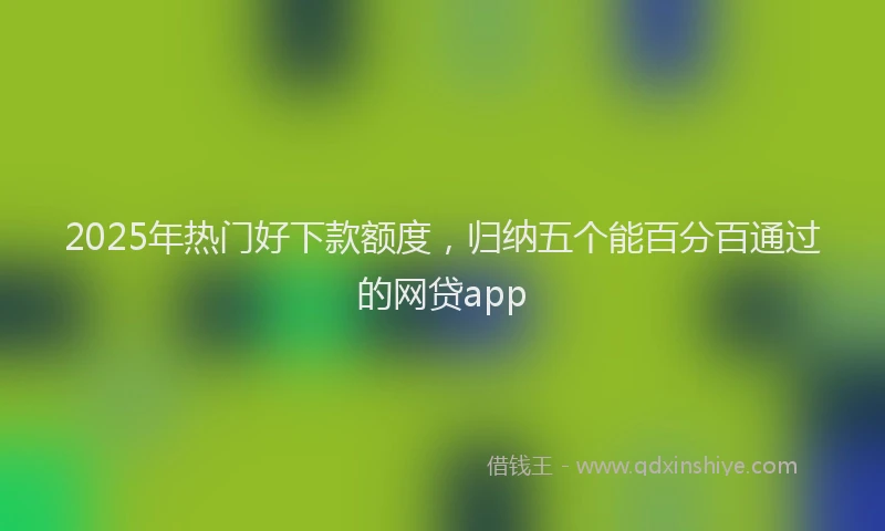 2025年热门好下款额度，归纳五个能百分百通过的网贷app