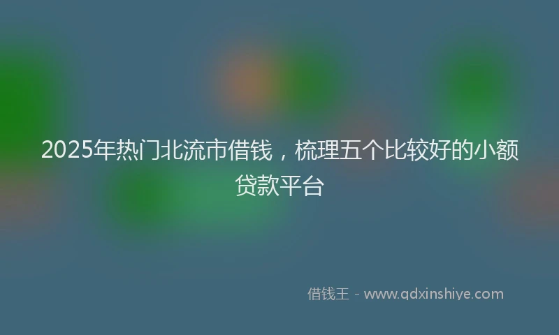 2025年热门北流市借钱，梳理五个比较好的小额贷款平台