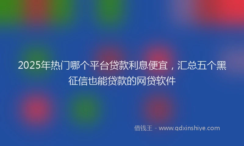2025年热门哪个平台贷款利息便宜，汇总五个黑征信也能贷款的网贷软件
