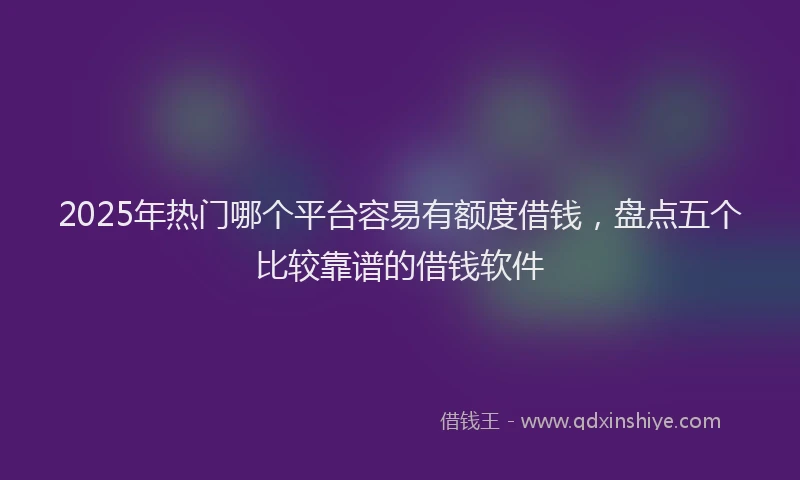 2025年热门哪个平台容易有额度借钱，盘点五个比较靠谱的借钱软件