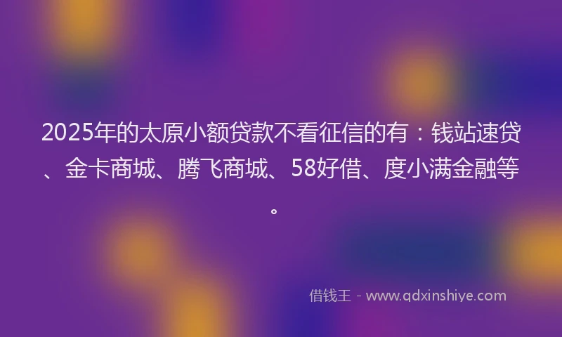 2025年的太原小额贷款不看征信的有：钱站速贷、金卡商城、腾飞商城、58好借、度小满金融等。