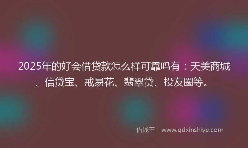 2025年的好会借贷款怎么样可靠吗有：天美商城、信贷宝、戒易花、翡翠贷、投友圈等。