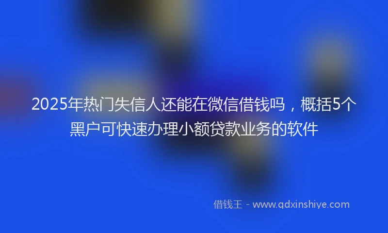 2025年热门失信人还能在微信借钱吗，概括5个黑户可快速办理小额贷款业务的软件