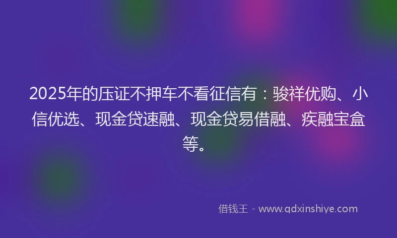 2025年的压证不押车不看征信有:骏祥优购、小信优选、现金贷速融、现金贷易借融、疾融宝盒等。