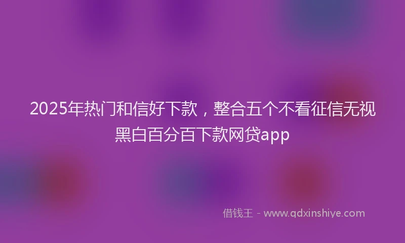 2025年热门和信好下款，整合五个不看征信无视黑白百分百下款网贷app