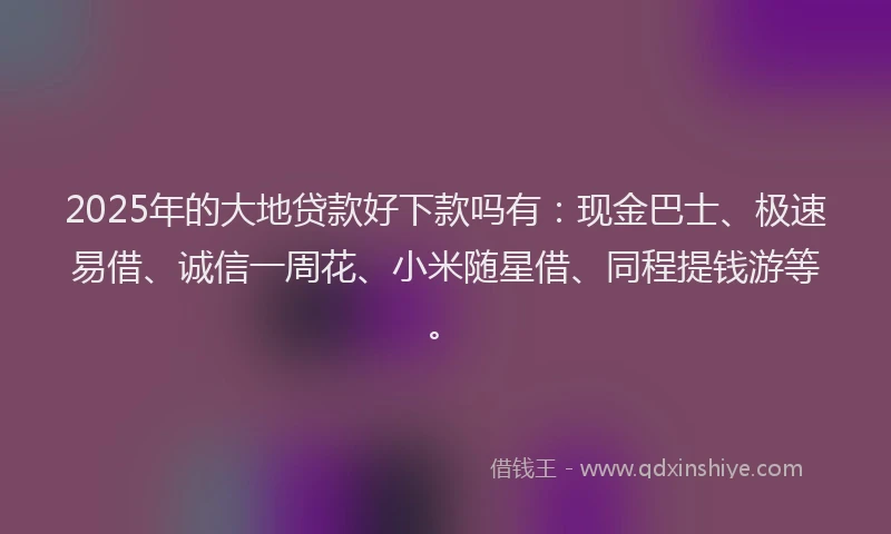 2025年的大地贷款好下款吗有：现金巴士、极速易借、诚信一周花、小米随星借、同程提钱游等。