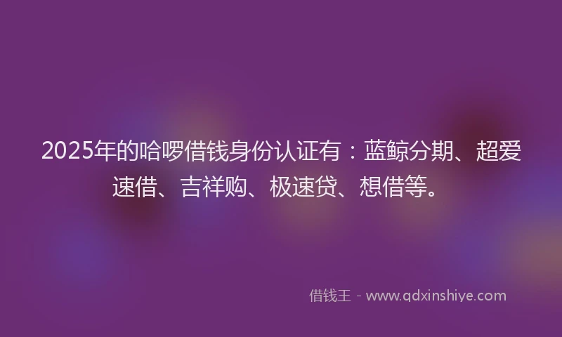 2025年的哈啰借钱身份认证有：蓝鲸分期、超爱速借、吉祥购、极速贷、想借等。