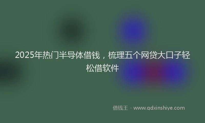 2025年热门半导体借钱，梳理五个网贷大口子轻松借软件
