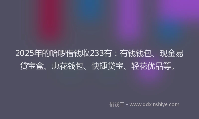 2025年的哈啰借钱收233有：有钱钱包、现金易贷宝盒、惠花钱包、快捷贷宝、轻花优品等。