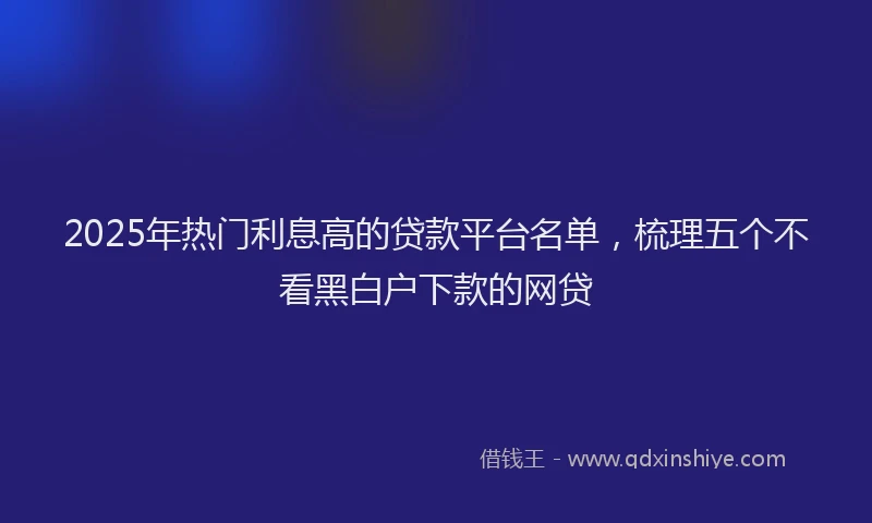 2025年热门利息高的贷款平台名单，梳理五个不看黑白户下款的网贷