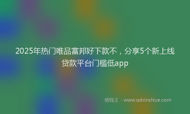 2025年热门唯品富邦好下款不，分享5个新上线贷款平台门槛低app