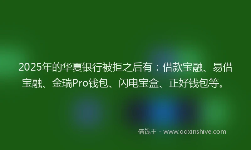 2025年的华夏银行被拒之后有：借款宝融、易借宝融、金瑞Pro钱包、闪电宝盒、正好钱包等。
