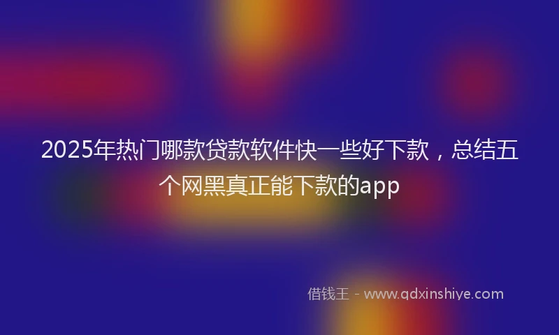 2025年热门哪款贷款软件快一些好下款，总结五个网黑真正能下款的app
