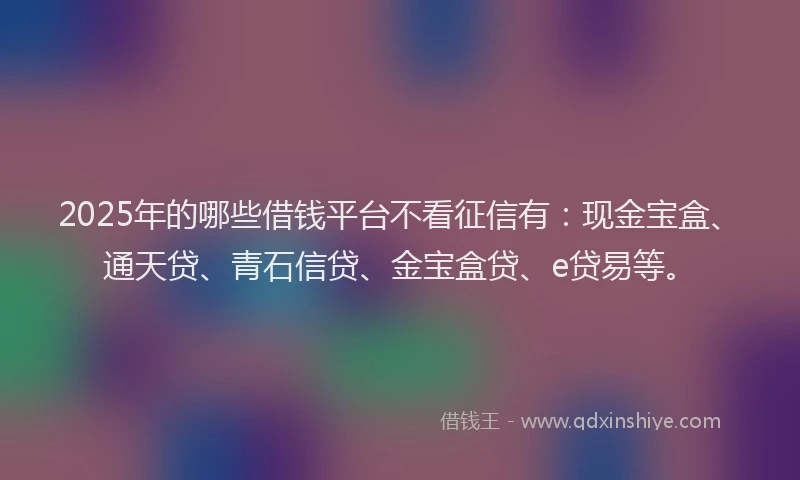 2025年的哪些借钱平台不看征信有：现金宝盒、通天贷、青石信贷、金宝盒贷、e贷易等。
