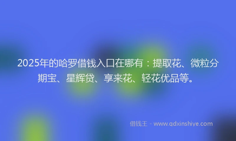 2025年的哈罗借钱入口在哪有：提取花、微粒分期宝、星辉贷、享来花、轻花优品等。
