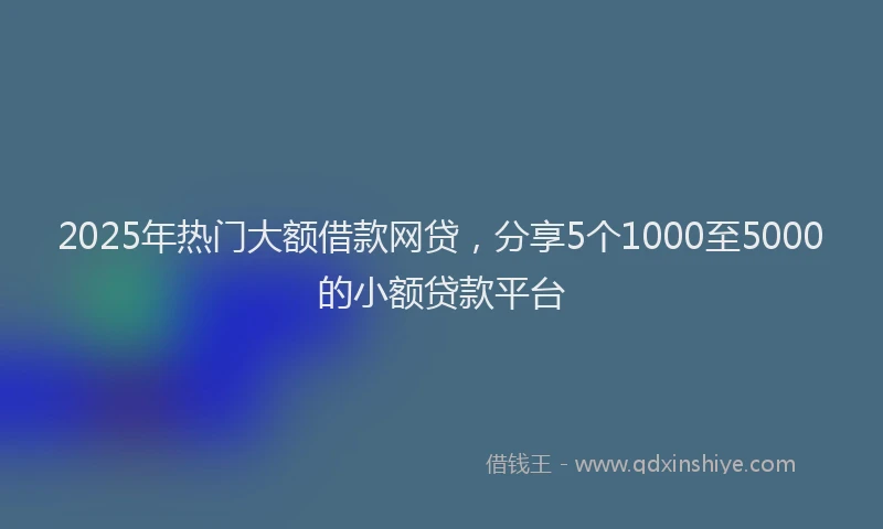 2025年热门大额借款网贷，分享5个1000至5000的小额贷款平台