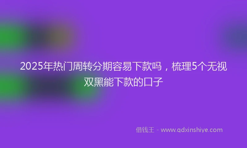 2025年热门周转分期容易下款吗，梳理5个无视双黑能下款的口子