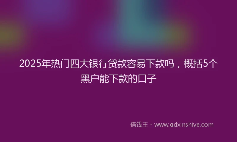 2025年热门四大银行贷款容易下款吗，概括5个黑户能下款的口子