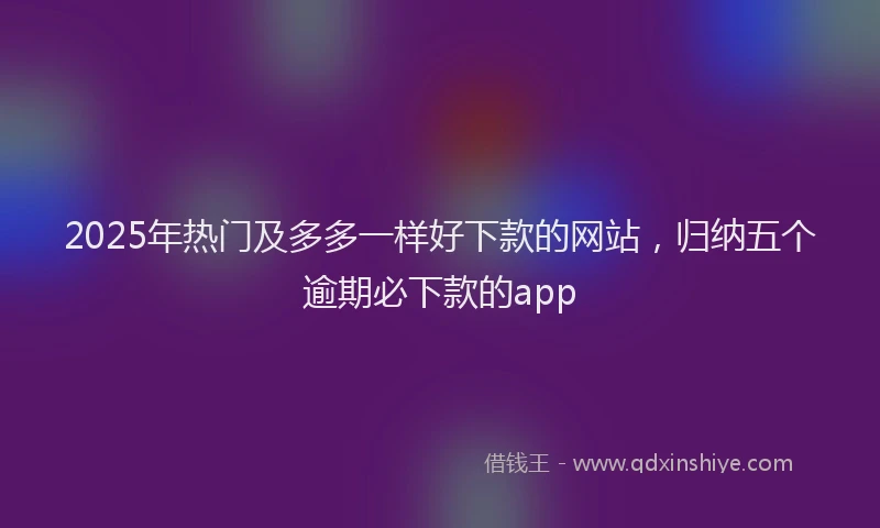 2025年热门及多多一样好下款的网站，归纳五个逾期必下款的app