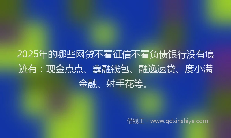 2025年的哪些网贷不看征信不看负债银行没有痕迹有：现金点点、鑫融钱包、融逸速贷、度小满金融、射手花等。