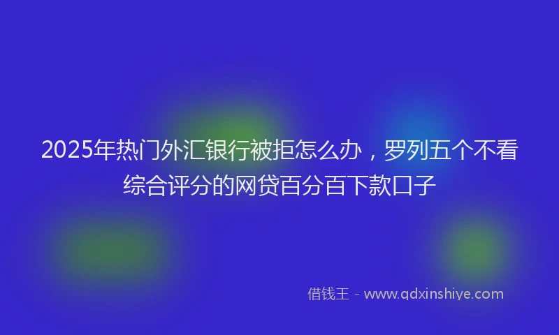 2025年热门外汇银行被拒怎么办，罗列五个不看综合评分的网贷百分百下款口子