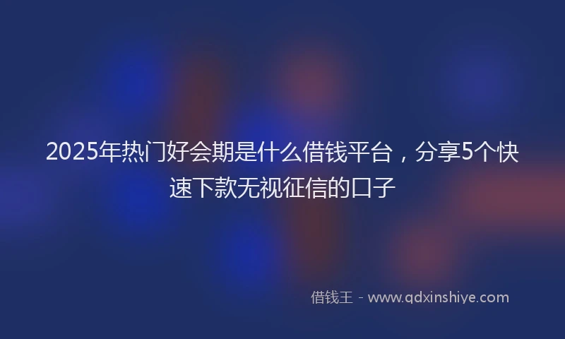 2025年热门好会期是什么借钱平台，分享5个快速下款无视征信的口子