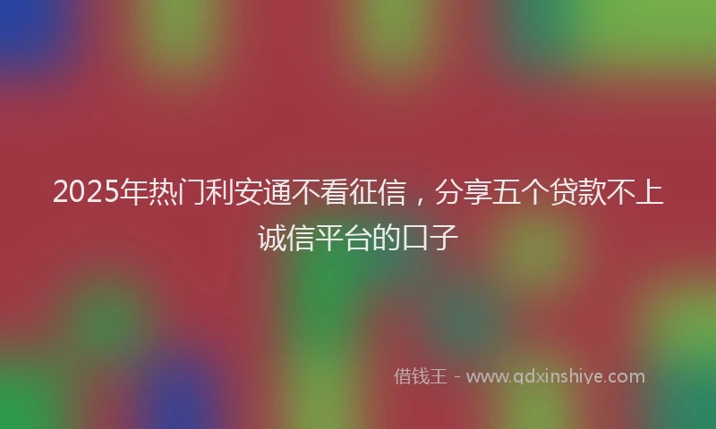 2025年热门利安通不看征信，分享五个贷款不上诚信平台的口子