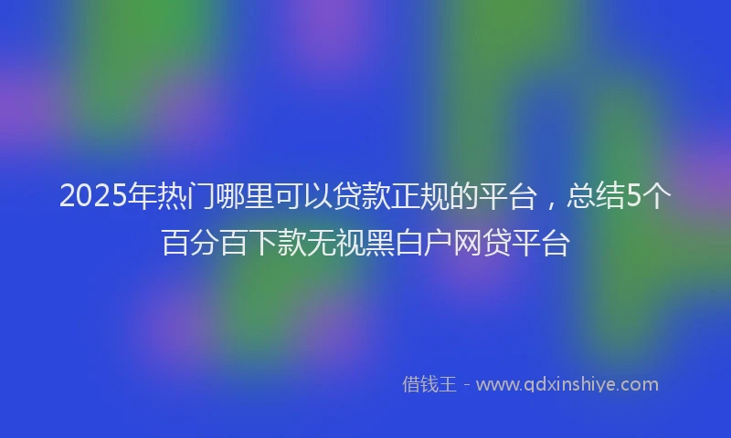 2025年热门哪里可以贷款正规的平台，总结5个百分百下款无视黑白户网贷平台