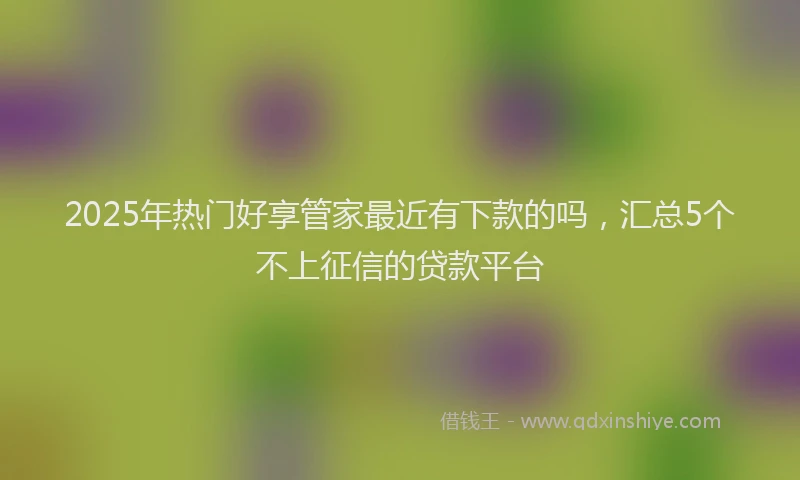 2025年热门好享管家最近有下款的吗，汇总5个不上征信的贷款平台