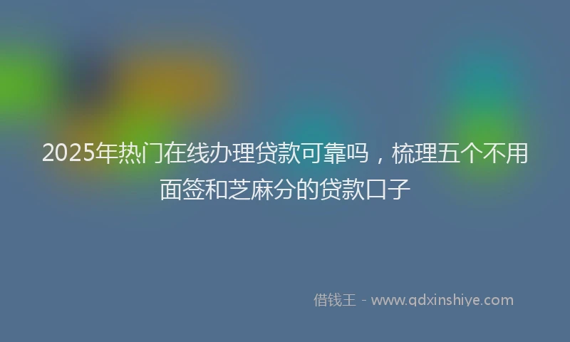 2025年热门在线办理贷款可靠吗，梳理五个不用面签和芝麻分的贷款口子