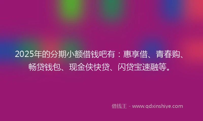 2025年的分期小额借钱吧有：惠享借、青春购、畅贷钱包、现金侠快贷、闪贷宝速融等。