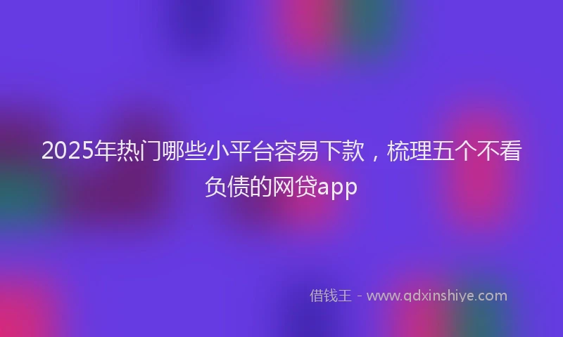 2025年热门哪些小平台容易下款，梳理五个不看负债的网贷app