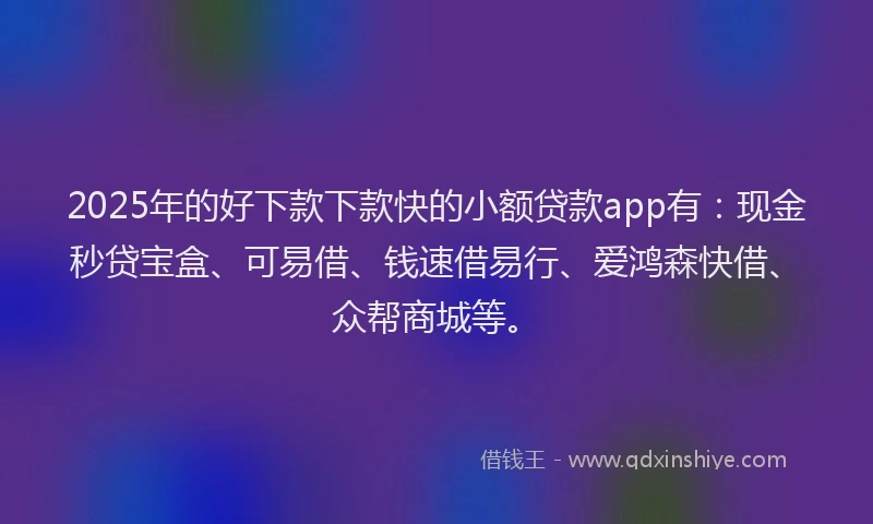 2025年的好下款下款快的小额贷款app有：现金秒贷宝盒、可易借、钱速借易行、爱鸿森快借、众帮商城等。