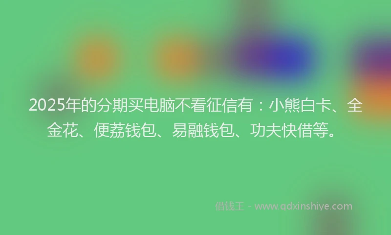 2025年的分期买电脑不看征信有：小熊白卡、全金花、便荔钱包、易融钱包、功夫快借等。