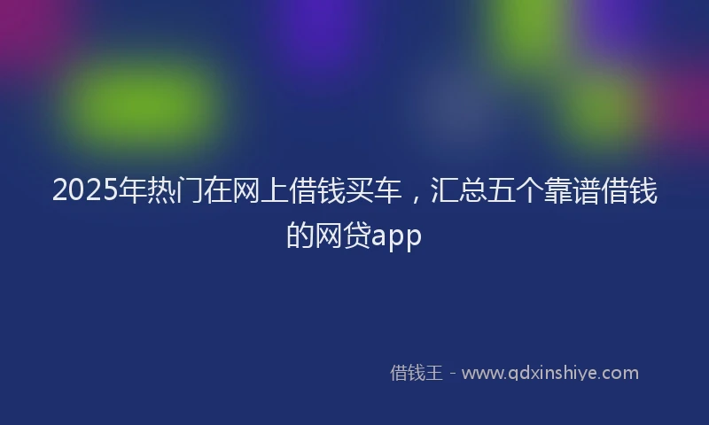 2025年热门在网上借钱买车，汇总五个靠谱借钱的网贷app