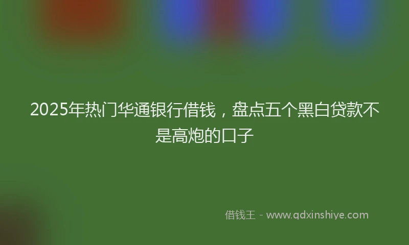 2025年热门华通银行借钱，盘点五个黑白贷款不是高炮的口子