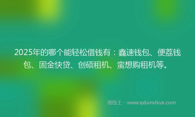 2025年的哪个能轻松借钱有：鑫速钱包、便荔钱包、固金快贷、创硕租机、蛮想购租机等。