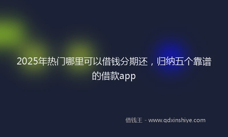 2025年热门哪里可以借钱分期还，归纳五个靠谱的借款app