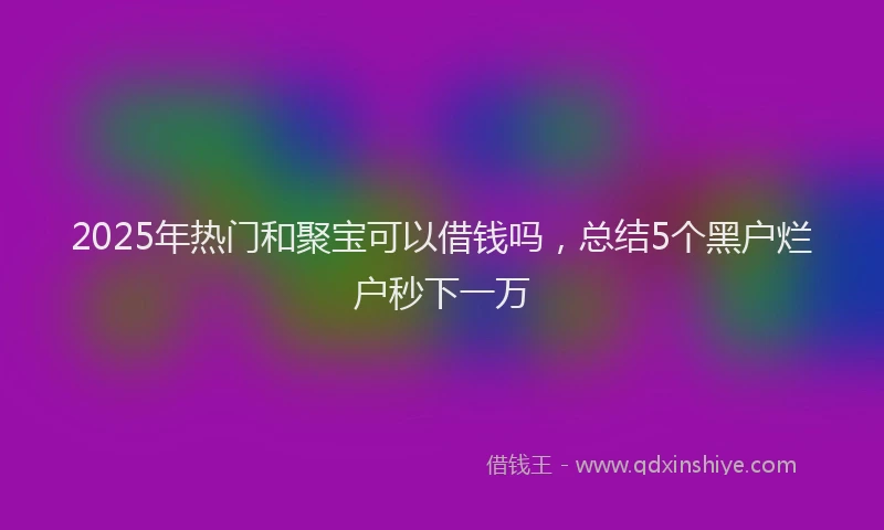2025年热门和聚宝可以借钱吗，总结5个黑户烂户秒下一万