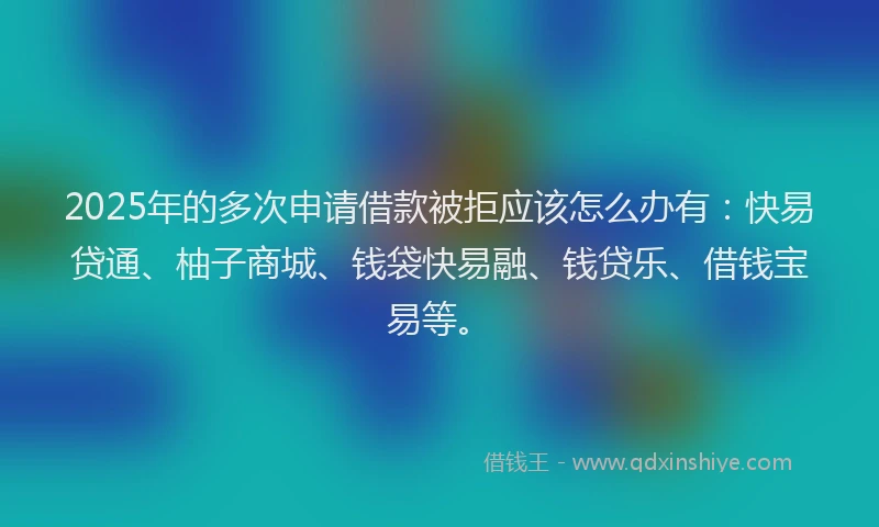 2025年的多次申请借款被拒应该怎么办有：快易贷通、柚子商城、钱袋快易融、钱贷乐、借钱宝易等。