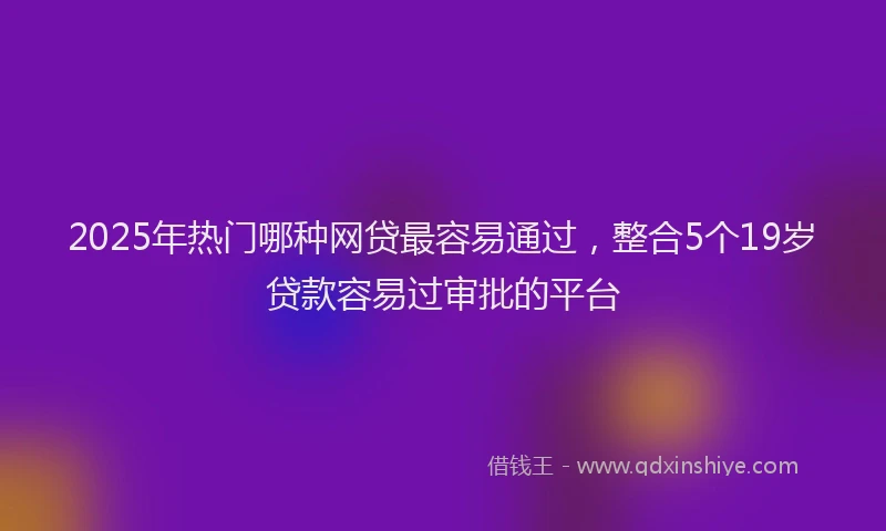 2025年热门哪种网贷最容易通过，整合5个19岁贷款容易过审批的平台