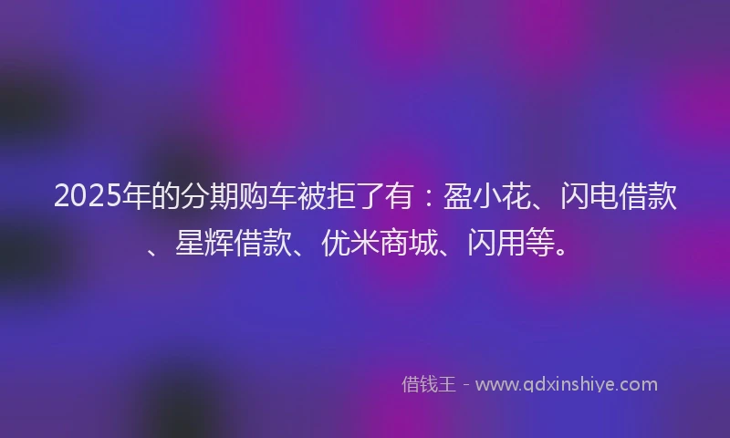 2025年的分期购车被拒了有：盈小花、闪电借款、星辉借款、优米商城、闪用等。