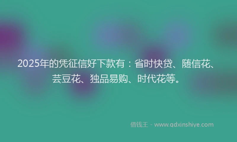 2025年的凭征信好下款有：省时快贷、随信花、芸豆花、独品易购、时代花等。