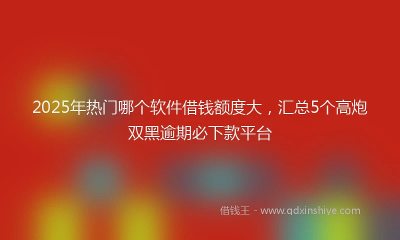 2025年热门哪个软件借钱额度大，汇总5个高炮双黑逾期必下款平台